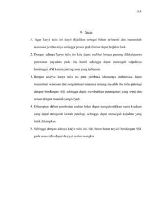 114
B. Saran
1. Agar karya tulis ini dapat dijadikan sebagai bahan referensi dan menambah
wawasan pembacanya sehingga proses perkuliahan dapat berjalan baik.
2. Dengan adanya karya tulis ini kita dapat melihat betapa penting dilakukannya
perawatan payudara pada ibu hamil sehingga dapat mencegah terjadinya
bendungan ASI karena putting susu yang terbenam.
3. Dengan adanya karya tulis ini para pembaca khususnya mahasiswa dapat
menambah wawasan dan pengetahuan terutama tentang masalah ibu nifas patologi
dengan bendungan ASI sehingga dapat memberikan penanganan yang tepat dan
sesuai dengan masalah yang terjadi.
4. Diharapkan dalam pemberian asuhan bidan dapat mengidentifikasi suatu keadaan
yang dapat mengarah kearah patologi, sehingga dapat mencegah kejadian yang
tidak diharapkan.
5. Sehingga dengan adanya karya tulis ini, bila benar-benar terjadi bendungan ASI
pada masa nifas dapat dicegah sedini mungkin
 