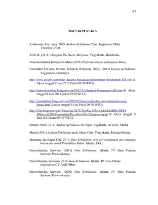 115
DAFTAR PUSTAKA
Ambarwati, Eny retna. 2009. Asuhan Kebidanan Nifas. Jogjakarta: Mitra
Cendikia offset.
Arini H., (2012) Mengapa Ibu Harus Menyusui. Yogyakarta, flashbooks.
Dinas Kesehatan Kabupaten Muna (2015) Profil Kesehatan Kabupaten Muna.
Estiwidani, Dwiana, Meilani, Niken & Widyasih, Hesty. (2011) Konsep Kebidanan.
Yogyakarta, Fitramaya.
http://www.google.com/stikes-kusuma-husada.ac.id.penelitian-bendungan-ASI.com di
Akses tanggal 9 Juni 2013 Pukul 09.30 WITA.
http://yuniochyrosiati.blogspot.com/2012/11/Dampak-bendungan-ASI.com di Akses
tanggal 9 Juni 2013 pukul 09.30 WITA.
http://ryandefinta.blogspot.com/2013/02/masa-nifas-dan-cara-menyusui-yang
benar.html diakses tanggal 9 Juni Pukul 09.30 WITA
http://2.bp.blogspot.com/-UxliaryzLXU/UYtorXu162I/AAAAAAAABHw/9BW4
8Ifmow/s1600/Perawatan-Payudara-Ibu-Menyusui.webp di Akses tanggal 9
Juni 2013 pukul 09.30 WITA.
Jannah, Nurul. 2011. Asuhan Kebidanan Ibu Nifas. Jogjakarta: Ar-Ruzz. Media
Marmi (2011) Asuhan Kebidanan pada Masa Nifas. Yogyakarta, Pustaka Pelajar.
Manuaba, Ida Bagus Gde. 2010. Ilmu Kebidanan, penyakit kandungan dan keluarga
berencana untuk Pendidikan Bidan. Jakarta: EGC.
Prawirohardjo, Sarwono (2011) Ilmu Kebidanan. Jakarta, PT Bina Pustaka
Sarwono Prawirohardjo.
Prawirohardjo, Sarwono. 2010. Ilmu Kebidanan. Jakarta: PT.Bina Putaka
Jogyakarta: CV Andi Offset
Prawirohardjo, Sarwono (2009) Ilmu Kebidanan. Jakarta, PT Bina Pustaka
Sarwono Prawirohardjo.
 
