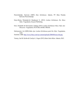 116
Prawirohardjo, Sarwono (2005) Ilmu Kebidanan. Jakarta, PT Bina Pustaka
Sarwono Prawirohardjo
Setyo Retno, Wulandari & Handayani S. (2011) Asuhan Kebidanan Ibu Masa
Nifas. Yogyakarta, Gosyen Publishing.
Siwi, Elisabeth & Purwoastuti, Endang (2015) Asuhan Kebidanan Masa Nifas dan
Menyusui. Yogyakarta, PUSTAKA BARU PRESS.
Sulistyawati, Ari (2009) Buku Ajar Asuhan Kebidanan pada Ibu Nifas. Yogyakarta,
Andi.
Sumintar. 2008 http://www.f-buzz.com/wp-content/uploads/2008/08/susu-ibu.jpg;
Varney, Jan M. Kriebs & Carolyn L. Gegor (2012) Buku Saku Bidan. Jakarta, EGC.
 