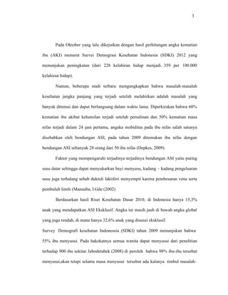 3
Pada Oktober yang lalu dikejutkan dengan hasil perhitungan angka kematian
ibu (AKI) menurut Survei Demograsi Kesehatan Indonesia (SDKI) 2012 yang
menunjukan peningkatan (dari 228 kelahiran hidup menjadi 359 per 100.000
kelahiran hidup).
Namun, beberapa studi terbaru mengungkapkan bahwa masalah-masalah
kesehatan jangka panjang yang terjadi setelah melahirkan adalah masalah yang
banyak ditemui dan dapat berlangsung dalam waktu lama. Diperkirakan bahwa 60%
kematian ibu akibat kehamilan terjadi setelah persalinan dan 50% kematian masa
nifas terjadi dalam 24 jam pertama, angaka mobiditas pada ibu nifas salah satunya
disebabkan oleh bendungan ASI, pada tahun 2009 ditemukan ibu nifas dengan
bendungan ASI sebanyak 28 orang dari 50 ibu nifas (Depkes, 2009).
Faktor yang mempengaruhi terjadinya terjadinya bendungan ASI yaitu puting
susu datar sehingga dapat menyukarkan bayi menyusu, kadang – kadang pengeluaran
susu juga terhalang sebab duktuli laktiferi menyempit karena pembesaran vena serta
pembuluh limfe (Manuaba, I.Gde (2002)
Berdasarkan hasil Riset Kesehatan Dasar 2010, di Indonesia hanya 15,3%
anak yang mendapatkan ASI Eksklusif. Angka ini masih jauh di bawah angka global
yang juga rendah, di mana hanya 32,6% anak yang disusui eksklusif.
Survey Demografi kesehatan Indonessia (SDKI) tahun 2009 menunjukan bahwa
55% ibu menyusui. Pada hakekatnya semua wanita dapat menyusui dari penelitian
terhadap 900 ibu sekitar Jabodetabek (2008) di peroleh bahwa 98% ibu-ibu tersebut
menyusui,akan tetapi selama masa menyusui tersebut ada kalanya timbul masalah-
 