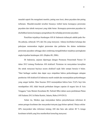 4
masalah seperti ibu mengalami mastitis, puting susu lecet, abses payudara dan puting
terbenam. Masalah-masalah tersebut biasanya timbul karna kurangnya perawatan
payudara dan teknik menyusui yang tidak benar. Kurangnya perawatan payudara ini
disebabkan karena kurangnya pengetahuan ibu terhadap perawatan payudara
Penelitian terjadinya bendungan ASI di Indonesia terbanyak adalah pada ibu-
ibu pekerja, sebanyak 16% dari ibu yang menyusui. Adanya kesibukan keluarga dan
pekerjaan menurunkan tingkat perawatan dan perhatian ibu dalam melakukan
perawatan payudara sehingga akan cenderung mengakibatkan terjadinya peningkatan
angka kejadian bendungan ASI. (Depkes RI, 2006).
Di Indonesia, anjuran dipertegas dengan Peraturan Pemerintah Nomor 33
tahun 2012 tentang Pemberian ASI eksklusif. Peraturan ini menyatakan kewajiban
ibu untuk menyusui bayinya secara eksklusif sejak lahir sampai berusia 6 bulan.
"Dari berbagai sumber data dapat saya simpulkan bahwa perkembangan cakupan
pemberian ASI eksklusif di Indonesia masih rendah dan menunjukkan perkembangan
yang sangat lambat. Data Susenas 2010 menunjukkan bahwa baru 33,6% bayi kita
mendapatkan ASI, tidak banyak perbedaan dengan capaian di negara lain di Asia
Tenggara," kata Menteri Kesehatan RI, Nafsiah Mboi dalam acara pembukaan Pekan
ASI Sedunia 2012 di Balai Kartini, Jakarta, Rabu (19/9/2012).
Selain itu, Menkes juga menyatakan bahwa penyebarluasan informasi di
antara petugas kesehatan dan masyarakat ternyata juga belum optimal. Hanya sekitar
60% masyarakat tahu informasi tentang ASI dan baru ada sekitar 40 % tenaga
kesehatan terlatih yang bisa memberikan konseling menyusui.
 