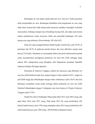 5
Bendungan air susu dapat terjadi pada hari ke-2 atau ke-3 ketika payudara
telah memproduksi air susu. Bendungan disebabkan oleh pengeluaran air susu yang
tidak lancar, karena bayi tidak cukup untuk menyusui, produksi meningkat, terlambat
menyusukan, hubungan dengan bayi (bounding) kurang baik, dan dapat pula karena
adanya pembantasan waktu menyusui. Salah satu penyebab bendungan ASI yaitu
puting susu yang terbenam. (Prawirohardjo, 2011;hal 652).
Suatu hal yang menggembirakan adalah hampir seluruh bayi yaitu 95,4% di
perkotaan dan 96,7% di pedesaan pernah disusui dan terus diberikan sampai anak
berusia 23,9 bulan. Gambaran ini menunjukan bahwa kita perlu berkonsentrasi penuh
untuk menyukseskan peningkatan pemberian Air Susu Ibu (ASI) sehingga target
sebesar 80% sebagaimana yang ditetapkan oleh Departemen kesehatan Republik
Indonesia (Depkes RI) dapat dipenuhi.
Sementara di Sulawesi Tenggara, jumlah ibu menyusui yang diberikan Air
susu ibu (ASI) Eksklusif pada bayi sampai dengan 6 bulan adalah 65,93%. Angka ini
jauh lebih tinggi jika dibandingkan dengan tahun sebelumnya yakni 56,6% dan kota
Meskipun menduduki urutan kedua tertinggi dalam pemberian air susu ibu (ASI)
Eksklusif dibandingkan dengan 9 kabupaten atau kota lainnya di Propinsi Sulawesi
Tenggara yakni 73,4%.
Jumlah ibu nifas di Kabupaten Muna pada tahun 2013 yaitu 5863 orang, dan
pada tahun 2014 yaitu 5671 orang. Pada tahun 2013 ibu yang memberikan ASI
ekslusif pada bayinya yaitu 1930 orang sedangkan tahun 2014 yang memberikan ASI
eklusif pada bayinya yaitu 1984 orang. (Profil Dinkes kabupaten muna).
 
