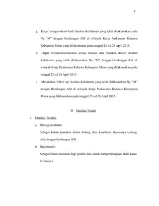 8
g. Dapat mengevaluasi hasil Asuhan Kebidanan yang telah dilaksanakan pada
Ny “M” dengan Bendungan ASI di wilayah Kerja Puskesmas Kabawo
Kabupaten Muna yang dilaksanakan pada tanggal 25 s.d 28 April 2015.
h. Dapat mendokumentasikan semua temuan dan tindakan dalam Asuhan
Kebidanan yang telah dilaksanakan Ny “M” dengan Bendungan ASI di
wilayah Kerja Puskesmas Kabawo Kabupaten Muna yang dilaksanakan pada
tanggal 25 s.d 28 April 2015.
i. Melakukan follow up Asuhan Kebidanan yang telah dilaksanakan Ny “M”
dengan Bendungan ASI di wilayah Kerja Puskesmas Kabawo Kabupaten
Muna yang dilaksanakan pada tanggal 25 s.d 28 April 2015.
D. Manfaat Telaah
1. Manfaat Teoritis.
a. Bidang kesehatan
Sebagai bahan masukan dalam bidang ilmu kesehatan khususnya tentang
nifas dengan bendungan ASI..
b. Bagi penulis
Sebagai bahan masukan bagi penulis lain untuk mengembangkan studi kasus
berikutnya
 