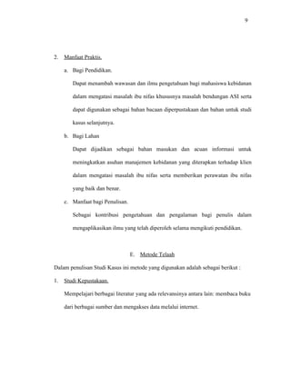 9
2. Manfaat Praktis.
a. Bagi Pendidikan.
Dapat menambah wawasan dan ilmu pengetahuan bagi mahasiswa kebidanan
dalam mengatasi masalah ibu nifas khususnya masalah bendungan ASI serta
dapat digunakan sebagai bahan bacaan diperpustakaan dan bahan untuk studi
kasus selanjutnya.
b. Bagi Lahan
Dapat dijadikan sebagai bahan masukan dan acuan informasi untuk
meningkatkan asuhan manajemen kebidanan yang diterapkan terhadap klien
dalam mengatasi masalah ibu nifas serta memberikan perawatan ibu nifas
yang baik dan benar.
c. Manfaat bagi Penulisan.
Sebagai kontribusi pengetahuan dan pengalaman bagi penulis dalam
mengaplikasikan ilmu yang telah diperoleh selama mengikuti pendidikan.
E. Metode Telaah
Dalam penulisan Studi Kasus ini metode yang digunakan adalah sebagai berikut :
1. Studi Kepustakaan.
Mempelajari berbagai literatur yang ada relevansinya antara lain: membaca buku
dari berbagai sumber dan mengakses data melalui internet.
 