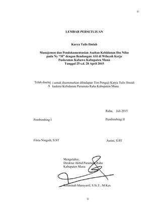i untu
kadem
Pembimbing I
ii
LEMBAR PERSETUJUAN
Karya Tulis Ilmiah
Manajemen dan Pendokumentasian Asuhan Kebidanan Ibu Nifas
pada Ny “M” dengan Bendungan ASI di Wilayah Kerja
Puskesmas Kabawo Kabupaten Muna
Tanggal 25 s.d. 28 April 2015
Telah disetuj
A
k diseminarkan dihadapan Tim Penguji Karya Tulis Ilmiah
i Kebidanan Paramata Raha Kabupaten Muna
Raha, Juli 2015
Pembimbing II
Fitria Ningsih, S.ST Asrini, S.ST
Mengetahui,
Direktur Akbid Paramata Raha
Kabupaten Muna
Rosminah Mansyarif, S.Si.T., M.Kes
ii
 