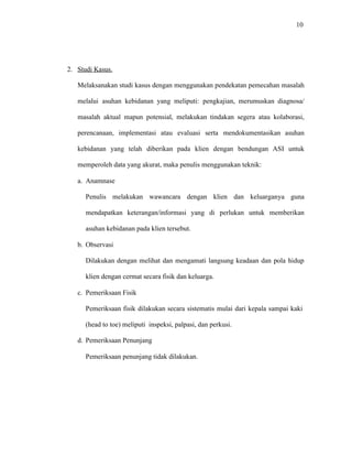 10
2. Studi Kasus.
Melaksanakan studi kasus dengan menggunakan pendekatan pemecahan masalah
melalui asuhan kebidanan yang meliputi: pengkajian, merumuskan diagnosa/
masalah aktual mapun potensial, melakukan tindakan segera atau kolaborasi,
perencanaan, implementasi atau evaluasi serta mendokumentasikan asuhan
kebidanan yang telah diberikan pada klien dengan bendungan ASI untuk
memperoleh data yang akurat, maka penulis menggunakan teknik:
a. Anamnase
Penulis melakukan wawancara dengan klien dan keluarganya guna
mendapatkan keterangan/informasi yang di perlukan untuk memberikan
asuhan kebidanan pada klien tersebut.
b. Observasi
Dilakukan dengan melihat dan mengamati langsung keadaan dan pola hidup
klien dengan cermat secara fisik dan keluarga.
c. Pemeriksaan Fisik
Pemeriksaan fisik dilakukan secara sistematis mulai dari kepala sampai kaki
(head to toe) meliputi inspeksi, palpasi, dan perkusi.
d. Pemeriksaan Penunjang
Pemeriksaan penunjang tidak dilakukan.
 