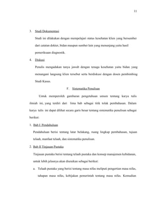 11
3. Studi Dokumentasi
Studi ini dilakukan dengan mempelajari status kesehatan klien yang bersumber
dari catatan dokter, bidan maupun sumber lain yang menunjang yaitu hasil
pemeriksaan diagnostik.
4. Diskusi
Penulis mengadakan tanya jawab dengan tenaga kesehatan yaitu bidan yang
menangani langsung klien tersebut serta berdiskusi dengan dosen pembimbing
Studi Kasus.
F. Sistematika Penulisan
Untuk memperoleh gambaran pengetahuan umum tentang karya tulis
ilmiah ini, yang terdiri dari lima bab sebagai titik tolak pembahasan. Dalam
karya tulis ini dapat dilihat secara garis besar tentang sistematika penulisan sebagai
berikut:
1. Bab I Pendahuluan
Pendahuluan berisi tentang latar belakang, ruang lingkup pembahasan, tujuan
telaah, manfaat telaah, dan sistematika penulisan.
2. Bab II Tinjauan Pustaka
Tinjauan pustaka berisi tentang telaah pustaka dan konsep manajemen kebidanan,
untuk lebih jelasnya akan diuraikan sebagai berikut:
a. Telaah pustaka yang berisi tentang masa nifas meliputi pengertian masa nifas,
tahapan masa nifas, kebijakan pemerintah tentang masa nifas. Kemudian
 