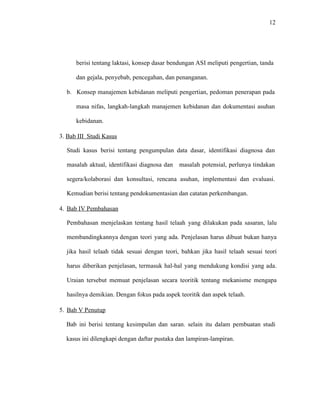 12
berisi tentang laktasi, konsep dasar bendungan ASI meliputi pengertian, tanda
dan gejala, penyebab, pencegahan, dan penanganan.
b. Konsep manajemen kebidanan meliputi pengertian, pedoman penerapan pada
masa nifas, langkah-langkah manajemen kebidanan dan dokumentasi asuhan
kebidanan.
3. Bab III Studi Kasus
Studi kasus berisi tentang pengumpulan data dasar, identifikasi diagnosa dan
masalah aktual, identifikasi diagnosa dan masalah potensial, perlunya tindakan
segera/kolaborasi dan konsultasi, rencana asuhan, implementasi dan evaluasi.
Kemudian berisi tentang pendokumentasian dan catatan perkembangan.
4. Bab IV Pembahasan
Pembahasan menjelaskan tentang hasil telaah yang dilakukan pada sasaran, lalu
membandingkannya dengan teori yang ada. Penjelasan harus dibuat bukan hanya
jika hasil telaah tidak sesuai dengan teori, bahkan jika hasil telaah sesuai teori
harus diberikan penjelasan, termasuk hal-hal yang mendukung kondisi yang ada.
Uraian tersebut memuat penjelasan secara teoritik tentang mekanisme mengapa
hasilnya demikian. Dengan fokus pada aspek teoritik dan aspek telaah.
5. Bab V Penutup
Bab ini berisi tentang kesimpulan dan saran. selain itu dalam pembuatan studi
kasus ini dilengkapi dengan daftar pustaka dan lampiran-lampiran.
 