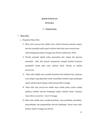 13
BAB II TINJAUAN
PUSTAKA
A. Telaah Pustaka
1. Masa Nifas
a. Pengertian Masa Nifas
1) Masa nifas (puerperium) adalah masa setelah keluarnya plasenta sampai
alat-alat reproduksi pulih seperti sebelum hamil dan secara normal masa
nifas berlangsung selama 6 minggu atau 40 hari (Ambarwati, 2010).
2) Periode postnatal adalah waktu penyerahan dari selaput dan plasenta
(menandai akhir dari periode intrapartum) menjadi kembali kesaluran
reproduktif wanita pada masa sebelum hamil. Periode ini disebut
puerperium.
3) Masa nifas adalah masa sesudah persalinan dan kelahiran bayi, plasenta,
serta selaput yang diperlukan untuk memulihkan kembali organ kandungan
seperti sebelum hamil dengan waktu kurang lebih 6 minggu.
4) Masa nifas atau puerperium adalah masa setelah partus selesai sampai
pulihnya kembali alat-alat kandungan seperti sebelum hamil. Lamanya
masa nifas ini yaitu kira – kira 6-8 minggu.
5) Masa nifas adalah masa sesudah persalinan, masa perubahan, pemulihan,
penyembuhan, dan pengembalian alat-alat kandungan. Proses masa nifas
berkisar antara 6 minggu atau 40 hari.
13
 