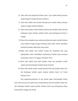14
6) Masa nifas atau puerperium dimulai sejak 1 jam setelah lahirnya pasenta
sampai dengan 6 minngu (42 hari) setelah itu.
7) Masa nifas adalah masa dimulai beberapa jam sesudah lahirnya plasenta
sampai 6 minggu setelah melahirkan.
8) Masa nifas dimulai setelah kelahiran plasenta dan berakhir ketika alat-alat
kandungan seperti keadaan sebelum hamil yang berlangsung kira-kira 6
minggu.
9) Masa nifas merupakan masa selama persalinan dan segera setelah kelahiran
yang meliputi minggu-minggu berikutnya pada waktu saluran reproduksi
kembali ke keadaan tidak hamil yang normal.
10) Masa nifas adalah masa setelah seorang ibu melahirkan bayi yang
dipergunakan untuk memulihkan kesehatannya kembali yang umumnya
memerlukan waktu 6-12 minggu. (Elisabeth, 2015).
11) Masa nifas adalah masa pulih kembali, mulai dari persalinan setelah
sampai alat-alat kandungan kembali seperti pra hamil.
12) Masa nifas adalah dimulai setelah plasenta lahir dan berakhir ketika alat-
alat kandungan kembali seperti keadaan sebelum hamil. (Ai Yeyeh
Rukiyah, 2011).
Dari pengertian-pengertian di atas penulis dapat menyimpulkan bahwa
masa nifas (puerperium) adalah masa setelah plasenta lahir dan berakhir ketika alat-
alat kandungan kembali seperti keadaan sebelum hamil yang berlangsung selama
kurang lebih 6 minggu atau 42 hari.
 