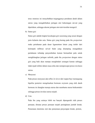 16
terus menerus ini menyebabkan terganggunya peredaran darah dalam
uterus yang mengakibatkan jaringan otot kekurangan zat-zat yang
diperlukan, sehingga ukuran jaringan otot-otot tersebut mengecil.
b) Status gizi
Status gizi adalah tingkat kecukupan gizi seseorang yang sesuai dengan
jenis kelamin dan usia. Status gizi yang kurang pada ibu postpartum
maka pertahanan pada dasar ligamentum latum yang terdiri dari
kelompok infiltrasi sel-sel bulat yang disamping mengadakan
pertahanan terhadap penyembuhan kuman bermanfaat pula untuk
menghilangkan jaringan nefrotik, pada ibu postpartum dengan status
gizi yang baik akan mampu menghindari serangan kuman sehingga
tidak tejadi infeksi dalam masa nifas dan mempercepat proses involusio
uterus.
c) Menyusui
Pada proses menyusui ada reflex let down dari isapan bayi merangsang
hipofise posterior mengeluarkan hormone oxytosin yang oleh darah
hormone ini diangkat menuju uterus dan membantu uterus berkontraksi
sehingga proses involusi uterus terjadi.
d) Usia
Pada ibu yang usianya lebih tua banyak dipengaruhi oleh proses
penuaan, dimana proses penuaan terjadi peningkatan jumlah lemak.
Penurunan elastisitas otot dan penurunan penyerapan lemak, protein,
 