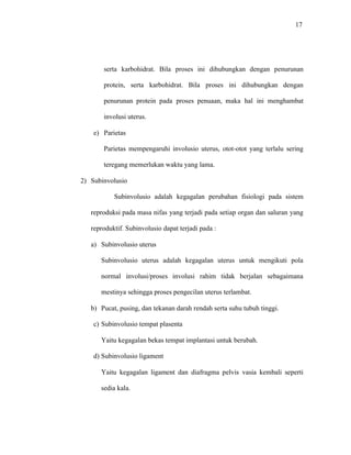 17
serta karbohidrat. Bila proses ini dihubungkan dengan penurunan
protein, serta karbohidrat. Bila proses ini dihubungkan dengan
penurunan protein pada proses penuaan, maka hal ini menghambat
involusi uterus.
e) Parietas
Parietas mempengaruhi involusio uterus, otot-otot yang terlalu sering
teregang memerlukan waktu yang lama.
2) Subinvolusio
Subinvolusio adalah kegagalan perubahan fisiologi pada sistem
reproduksi pada masa nifas yang terjadi pada setiap organ dan saluran yang
reproduktif. Subinvolusio dapat terjadi pada :
a) Subinvolusio uterus
Subinvolusio uterus adalah kegagalan uterus untuk mengikuti pola
normal involusi/proses involusi rahim tidak berjalan sebagaimana
mestinya sehingga proses pengecilan uterus terlambat.
b) Pucat, pusing, dan tekanan darah rendah serta suhu tubuh tinggi.
c) Subinvolusio tempat plasenta
Yaitu kegagalan bekas tempat implantasi untuk berubah.
d) Subinvolusio ligament
Yaitu kegagalan ligament dan diafragma pelvis vasia kembali seperti
sedia kala.
 