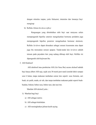 dengan stimulus isapan, yaitu frekuensi, intensitas dan lamanya bayi
mengisap
b) Refleks Aliran (let down reflex)
Rangsangan yang ditimbulkan oleh bayi saat menyusu selain
mempengaruhi hipofise anterior mengeluarkan hormone prolaktin juga
mempengaruhi hipofise posterior mengeluarkan hormone oksitosin.
Refleks let-down dapat dirasakan sebagai sensasi kesemutan atau dapat
juga ibu merasakan sensasi apapun. Tanda-tanda lain let-down adalah
tetesan pada payudara lain yang sedang dihisap oleh bayi. Refleks ini
dipengaruhi oleh kejiwaan ibu.
f. ASI Eksklusif
ASI eksklusif atau pemberian ASI (Air Susu Ibu) secara ekslusif adalah
bayi hanya diberi ASI saja, sejak usia 30 menit post natal (setelah lahir) sampai
usia 6 bulan, tanpa makanan tambahan cairan lain seperti: susu formula, sari
buah, air putih, madu, air teh, dan tanpa tambahan makanan padat seperti buah-
buahan, biskuit, bubur susu, bubur nasi, dan nasi tim.
Manfaat ASI ekslusif yaitu :
1) Manfaat bagi bayi
a) ASI sebagai nutrisi.
b) ASI sebagai kekebalan.
c) ASI meningkatkan jalinan kasih saying
 