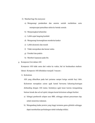 2) Manfaat bagi ibu menyusui
a) Mengurangi pendarahan dan anemia setelah melahirkan serta
mempercepat pemulihan rahim ke bentuk semula
b) Menjarangkan kehamilan
c) Lebih cepat langsing kembali
d) Mengurangi kemungkinan menderita kanker
e) Lebih ekonomis dan murah
f) Tidak merepotkan dan hemat waktu
g) Portabel dan praktis
h) Memberi kepuasan pada ibu
g. Komposisi Gizi dalam ASI
Komposisi ASI tidak sama dari waktu ke waktu, hal ini berdasarkan stadium
laktasi. Komposisi ASI dibedakan menjadi 3 macam :
1) Kolostrum
ASI yang dihasilkan pada hari pertama sampai ketiga setelah bayi lahir.
Kolostrum merupakan cairan agak kental berwarna kekuning-kuningan
disbanding dengan ASI matur, bentuknya agak kasar karena mengandung
butiran lemak dan sel-sel epitel, dengan kasiat kolostrum sebagai berikut:
a) Sebagai pembersih selaput usus BBL sehingga saluran pencernaan siap
untuk menerima makanan.
b) Mengandung kadar protein yang tinggi terutama gama globulin sehingga
dapat memberikan perlindungan tubuh terhadap infeksi.
 