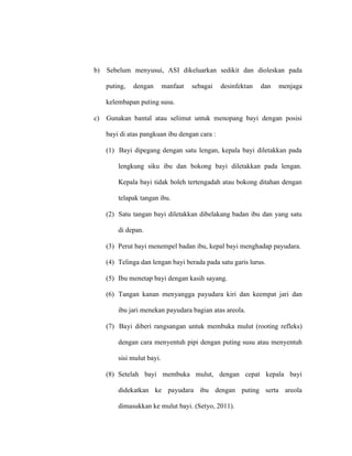 b) Sebelum menyusui, ASI dikeluarkan sedikit dan dioleskan pada
puting, dengan manfaat sebagai desinfektan dan menjaga
kelembapan puting susu.
c) Gunakan bantal atau selimut untuk menopang bayi dengan posisi
bayi di atas pangkuan ibu dengan cara :
(1) Bayi dipegang dengan satu lengan, kepala bayi diletakkan pada
lengkung siku ibu dan bokong bayi diletakkan pada lengan.
Kepala bayi tidak boleh tertengadah atau bokong ditahan dengan
telapak tangan ibu.
(2) Satu tangan bayi diletakkan dibelakang badan ibu dan yang satu
di depan.
(3) Perut bayi menempel badan ibu, kepal bayi menghadap payudara.
(4) Telinga dan lengan bayi berada pada satu garis lurus.
(5) Ibu menetap bayi dengan kasih sayang.
(6) Tangan kanan menyangga payudara kiri dan keempat jari dan
ibu jari menekan payudara bagian atas areola.
(7) Bayi diberi rangsangan untuk membuka mulut (rooting refleks)
dengan cara menyentuh pipi dengan puting susu atau menyentuh
sisi mulut bayi.
(8) Setelah bayi membuka mulut, dengan cepat kepala bayi
didekatkan ke payudara ibu dengan puting serta areola
dimasukkan ke mulut bayi. (Setyo, 2011).
 