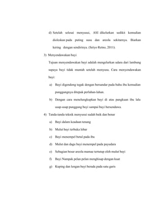 d) Setelah selesai menyusui, ASI dikelurkan sedikit kemudian
dioleskan pada puting susu dan areola sekitarnya. Biarkan
kering dengan sendirinya. (Setyo Retno, 2011).
3) Menyendawakan bayi
Tujuan menyendawakan bayi adalah mengelurkan udara dari lambung
supaya bayi tidak muntah setelah menyusu. Cara menyendawakan
bayi:
a) Bayi digendong tegak dengan bersandar pada bahu ibu kemudian
punggungnya ditepuk perlahan-lahan.
b) Dengan cara menelungkupkan bayi di atas pangkuan ibu lalu
usap-usap punggung bayi sampai bayi bersendawa.
4) Tanda-tanda teknik menyusui sudah baik dan benar
a) Bayi dalam keadaan tenang
b) Mulut bayi terbuka lebar
c) Bayi menempel betul pada ibu
d) Mulut dan dagu bayi menempel pada payudara
e) Sebagian besar areola mamae tertutup oleh mulut bayi
f) Bayi Nampak pelan pelan menghisap dengan kuat
g) Kuping dan lengan bayi berada pada satu garis
 