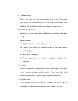 3) Puting susu lecet
Puting susu terasa nyeri bila tidak ditangani dengan benar akan menjadi
lecet. Puting susu lecet dapat disebabkan oleh posisi menyusui yang salah,
tapi dapat pula disebabkan oleh thrush (candidates) atau dermatitis.
4) Bengkak pada payudara
Pengeluaran air susu tidak lancar disebabkan karena puting susu jarang
diisap.
Penatalaksanaan :
a) Payudara dikompres dengan air hangat.
b) Payudara diurut sehingga air susu mengalir keluar, atau dengan pompa
ASI/ payudara.
c) Bayi disusui lebih sering.
d) Untuk menghilangkan rasa sakit, diberi pengobatan dengan tablet
analgetika.
5) Mastitis
Mastitis adalah radang pada payudara. Payudara bengkak yang tidak disusui
secara adekuat, akhirnya terjadi mastitis. Puting susu lecet akan
memudahkan masuknya kuman dan terjadinya payudara bengakak.
6) Abses payudara
Abses payudara merupakan kelanjutan/komplikasi dari mastitis. Hal ini
disebabkan karena meluasnya peradangan dalam payudara tersebut.
 