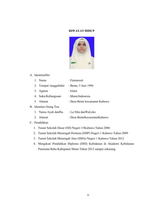 iv
RIWAYAT HIDUP
A. IdentitasDiri
1. Nama : Fatmawati
2. Tempat/ tanggallahir : Bente, 5 Juni 1994
3. Agama : Islam
4. Suku/Kebangsaan : Muna/Indonesia
5. Alamat : Desa Bente kecamatan Kabawo
B. Identitas Orang Tua
1. Nama Ayah danIbu : La Siba danWaLeko
2. Alamat : Desa BenteKecamatanKabawo
C. Pendidikan
1. Tamat Sekolah Dasar (SD) Negeri 11Kabawo Tahun 2006
2. Tamat Sekolah Menengah Pertama (SMP) Negeri 1 Kabawo Tahun 2009
3. Tamat Sekolah Menengah Atas (SMA) Negeri 1 Kabawo Tahun 2012
4. Mengikuti Pendidikan Diploma (DIII) Kebidanan di Akademi Kebidanan
Paramata Raha Kabupaten Muna Tahun 2012 sampai sekarang.
iv
 