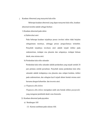 j. Keadaan Abnormal yang menyertai kala nifas
Beberapa keadaan abnormal yang dapat menyertai kala nifas, keadaan
abnormal tersebut adalah sebagai berikut :
1) Keadaan abnormal pada rahim
a) Subinvolusi uteri
Pada beberapa keadaan terjadinya proses involusi rahim tidak berjalan
sebagaimana mestinya, sehingga proses pengecilannya terlambat.
Penyebab terjadinya involusio uteri adalah terjadi infeksi pada
endometrium, terdapat sisa plasenta dan selaputnya, terdapat bekuan
darah, atau mioma uteri.
b) Perdarahan kala nifas sekunder
Perdarahan kala nifas sekunder adalah perdarahan yang terjadi setelah 24
jam pertama setelah persalinan. Penyebab utama perdarahan kala nifas
sekunder adalah terdapatnya sisa plasenta atau selaput ketuban, infeksi
pada endometrium, dan sebagian kecil terjadi dalam bentuk mioma uteri
bersama dengan kehamilan dan inversio uteri.
c) Flegmasia alba dolens
Flegmasia alba dolens merupakan salah satu bentuk infeksi puerperalis
yang mengenai pembuluh darah vena femoralis
2). Keadaan abnormal pada payudara
a) Bendungan ASI
(1) Karena sumbatan pada saluran ASI.
 