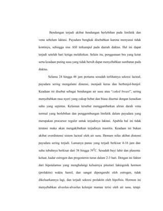 Bendungan terjadi akibat bendungan berlebihan pada limfatik dan
vena sebelum laktasi. Payudara bengkak disebabkan karena menyusui tidak
kontinyu, sehingga sisa ASI terkumpul pada daerah duktus. Hal ini dapat
terjadi setelah hari ketiga melahirkan. Selain itu, penggunaan bra yang ketat
serta keadaan puting susu yang tidak bersih dapat menyebabkan sumbatan pada
duktus.
Selama 24 hingga 48 jam pertama sesudah terlihatnya sekresi lacteal,
payudara sering mengalami distensi, menjadi keras dan berbenjol-benjol.
Keadaan ini disebut sebagai bendungan air susu atau “caked breast”, sering
menyebabkan rasa nyeri yang cukup hebat dan biasa disertai dengan kenaikan
suhu yang sepintas. Kelainan tersebut menggambarkan aliran darah vena
normal yang berlebihan dan penggembungan limfatik dalam payudara yang
merupakan procursor reguler untuk terjadinya laktasi. Apabila hal ini tidak
teratasi maka akan mengakibatkan terjadinya mastitis. Keadaan ini bukan
akibat overdistensi sistem lacteal oleh air susu. Demam nifas akibat distensi
payudara sering terjadi. Lamanya panas yang terjadi berkisar 4-16 jam dan
suhu tubuhnya berkisar dari 38 hingga 39
0
C. Sesudah bayi lahir dan plasenta
keluar, kadar estrogen dan progesteron turun dalam 2-3 hari. Dengan ini faktor
dari hipotalamus yang menghalangi keluarnya pituitari laktogenik hormon
(prolaktin) waktu hamil, dan sangat dipengaruhi oleh estrogen, tidak
dikeluarkannya lagi, dan terjadi sekresi prolaktin oleh hipofisis. Hormon ini
menyebabkan alveolus-alveolus kelenjar mamae terisi oleh air susu, tetapi
 