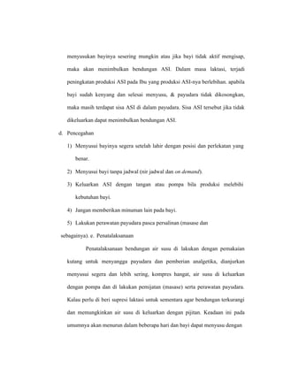 menyusukan bayinya sesering mungkin atau jika bayi tidak aktif mengisap,
maka akan menimbulkan bendungan ASI. Dalam masa laktasi, terjadi
peningkatan produksi ASI pada Ibu yang produksi ASI-nya berlebihan. apabila
bayi sudah kenyang dan selesai menyusu, & payudara tidak dikosongkan,
maka masih terdapat sisa ASI di dalam payudara. Sisa ASI tersebut jika tidak
dikeluarkan dapat menimbulkan bendungan ASI.
d. Pencegahan
1) Menyusui bayinya segera setelah lahir dengan posisi dan perlekatan yang
benar.
2) Menyusui bayi tanpa jadwal (nir jadwal dan on demand).
3) Keluarkan ASI dengan tangan atau pompa bila produksi melebihi
kebutuhan bayi.
4) Jangan memberikan minuman lain pada bayi.
5) Lakukan perawatan payudara pasca persalinan (masase dan
sebagainya). e. Penatalaksanaan
Penatalaksanaan bendungan air susu di lakukan dengan pemakaian
kutang untuk menyangga payudara dan pemberian analgetika, dianjurkan
menyusui segera dan lebih sering, kompres hangat, air susu di keluarkan
dengan pompa dan di lakukan pemijatan (masase) serta perawatan payudara.
Kalau perlu di beri supresi laktasi untuk sementara agar bendungan terkurangi
dan memungkinkan air susu di keluarkan dengan pijitan. Keadaan ini pada
umumnya akan menurun dalam beberapa hari dan bayi dapat menyusu dengan
 