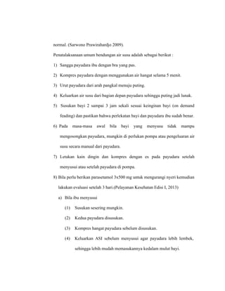 normal. (Sarwono Prawirahardjo 2009).
Penatalaksanaan umum bendungan air susu adalah sebagai berikut :
1) Sangga payudara ibu dengan bra yang pas.
2) Kompres payudara dengan menggunakan air hangat selama 5 menit.
3) Urut payudara dari arah pangkal menuju puting.
4) Keluarkan air susu dari bagian depan payudara sehingga puting jadi lunak.
5) Susukan bayi 2 sampai 3 jam sekali sesuai keinginan bayi (on demand
feading) dan pastikan bahwa perlekatan bayi dan payudara ibu sudah benar.
6) Pada masa-masa awal bila bayi yang menyusu tidak mampu
mengosongkan payudara, mungkin di perlukan pompa atau pengeluaran air
susu secara manual dari payudara.
7) Letakan kain dingin dan kompres dengan es pada payudara setelah
menyusui atau setelah payudara di pompa.
8) Bila perlu berikan parasetamol 3x500 mg untuk mengurangi nyeri kemudian
lakukan evaluasi setelah 3 hari.(Pelayanan Kesehatan Edisi I, 2013)
a) Bila ibu menyusui
(1) Susukan sesering mungkin.
(2) Kedua payudara disusukan.
(3) Kompres hangat payudara sebelum disusukan.
(4) Keluarkan ASI sebelum menyusui agar payudara lebih lembek,
sehingga lebih mudah memasukannya kedalam mulut bayi.
 