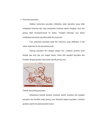 f. Perawatan payudara
Indikasi perawatan payudara dilakukan pada payudara yang tidak
mengalami kelainan dan yang mengalami kelainan seperti bengkak, lecet dan
puting tidak menonjol/masuk ke dalam. Terdapat beberapa cara dalam
melakukan perawatan payudara pada ibu menyusui.
Cara pemijatan payudara pada ibu menyusui yang dilakukan 2 kali
sehari sejak hari ke dua persalinan yaitu :
Sokong payudara kiri dengan tangan kiri. Lakukan gerakan kecil
dengan dua atau tiga jari tangan kanan, mulai dari pangkal payudara dan
berakhir dengan gerakan spiral pada daerah puting susu.
Teknik menyokong payudara
Selanjutnya buatlah derakan memutar sambil menekan dari pangkal
payudara dan berakhir pada puting susu diseluruh bagian payudara. Lakukan
gerakan seperti ini pada payudara kanan.
 