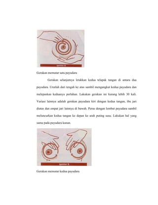 Gerakan memutar satu payudara
Gerakan selanjutnya letakkan kedua telapak tangan di antara dua
payudara. Urutlah dari tengah ke atas sambil mengangkat kedua payudara dan
melepaskan keduanya perlahan. Lakukan gerakan ini kurang lebih 30 kali.
Variasi lainnya adalah gerakan payudara kiri dengan kedua tangan, ibu jari
diatas dan empat jari lainnya di bawah. Peras dengan lembut payudara sambil
meluncurkan kedua tangan ke depan ke arah puting susu. Lakukan hal yang
sama pada payudara kanan.
Gerakan memutar kedua payudara
 