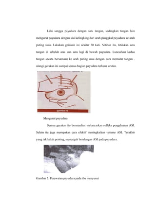 Lalu sangga payudara dengan satu tangan, sedangkan tangan lain
mengurut payudara dengan sisi kelingking dari arah panggkal payudara ke arah
puting susu. Lakukan gerakan ini sekitar 30 kali. Setelah itu, letakkan satu
tangan di sebelah atas dan satu lagi di bawah payudara. Luncurkan kedua
tangan secara bersamaan ke arah puting susu dengan cara memutar tangan .
ulangi gerakan ini sampai semua bagian payudara terkena urutan.
Mengurut payudara
Semua gerakan itu bermanfaat melancarkan refleks pengeluaran ASI.
Selain itu juga merupakan cara efektif meningkatkan volume ASI. Terakhir
yang tak kalah penting, mencegah bendungan ASI pada payudara.
Gambar 5. Perawatan payudara pada ibu menyusui
 