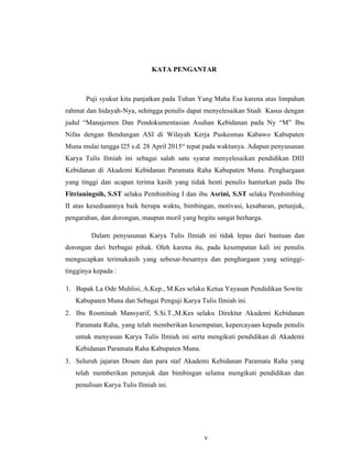 v
KATA PENGANTAR
Puji syukur kita panjatkan pada Tuhan Yang Maha Esa karena atas limpahan
rahmat dan hidayah-Nya, sehingga penulis dapat menyelesaikan Studi Kasus dengan
judul “Manajemen Dan Pendokumentasian Asuhan Kebidanan pada Ny “M” Ibu
Nifas dengan Bendungan ASI di Wilayah Kerja Puskesmas Kabawo Kabupaten
Muna mulai tangga l25 s.d. 28 April 2015“ tepat pada waktunya. Adapun penyusunan
Karya Tulis Ilmiah ini sebagai salah satu syarat menyelesaikan pendidikan DIII
Kebidanan di Akademi Kebidanan Paramata Raha Kabupaten Muna. Penghargaan
yang tinggi dan ucapan terima kasih yang tidak henti penulis hanturkan pada Ibu
Fitrianingsih, S.ST selaku Pembimbing I dan ibu Asrini, S.ST selaku Pembimbing
II atas kesediaannya baik berupa waktu, bimbingan, motivasi, kesabaran, petunjuk,
pengarahan, dan dorongan, maupun moril yang begitu sangat berharga.
Dalam penyusunan Karya Tulis Ilmiah ini tidak lepas dari bantuan dan
dorongan dari berbagai pihak. Oleh karena itu, pada kesempatan kali ini penulis
mengucapkan terimakasih yang sebesar-besarnya dan penghargaan yang setinggi-
tingginya kepada :
1. Bapak La Ode Muhlisi, A.Kep., M.Kes selaku Ketua Yayasan Pendidikan Sowite
Kabupaten Muna dan Sebagai Penguji Karya Tulis Ilmiah ini.
2. Ibu Rosminah Mansyarif, S.Si.T.,M.Kes selaku Direktur Akademi Kebidanan
Paramata Raha, yang telah memberikan kesempatan, kepercayaan kepada penulis
untuk menyusun Karya Tulis Ilmiah ini serta mengikuti pendidikan di Akademi
Kebidanan Paramata Raha Kabupaten Muna.
3. Seluruh jajaran Dosen dan para staf Akademi Kebidanan Paramata Raha yang
telah memberikan petunjuk dan bimbingan selama mengikuti pendidikan dan
penulisan Karya Tulis Ilmiah ini.
v
 