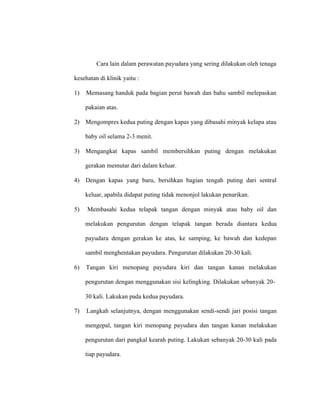 Cara lain dalam perawatan payudara yang sering dilakukan oleh tenaga
kesehatan di klinik yaitu :
1) Memasang handuk pada bagian perut bawah dan bahu sambil melepaskan
pakaian atas.
2) Mengompres kedua puting dengan kapas yang dibasahi minyak kelapa atau
baby oil selama 2-3 menit.
3) Mengangkat kapas sambil membersihkan puting dengan melakukan
gerakan memutar dari dalam keluar.
4) Dengan kapas yang baru, bersihkan bagian tengah puting dari sentral
keluar, apabila didapat puting tidak menonjol lakukan penarikan.
5) Membasahi kedua telapak tangan dengan minyak atau baby oil dan
melakukan pengurutan dengan telapak tangan berada diantara kedua
payudara dengan gerakan ke atas, ke samping, ke bawah dan kedepan
sambil menghentakan payudara. Pengurutan dilakukan 20-30 kali.
6) Tangan kiri menopang payudara kiri dan tangan kanan melakukan
pengurutan dengan menggunakan sisi kelingking. Dilakukan sebanyak 20-
30 kali. Lakukan pada kedua payudara.
7) Langkah selanjutnya, dengan menggunakan sendi-sendi jari posisi tangan
mengepal, tangan kiri menopang payudara dan tangan kanan melakukan
pengurutan dari pangkal kearah puting. Lakukan sebanyak 20-30 kali pada
tiap payudara.
 