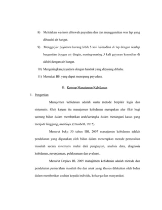 8) Meletakan waskom dibawah payudara dan dan menggunakan was lap yang
dibasahi air hangat.
9) Mengguyur payudara kurang lebih 5 kali kemudian di lap dengan waslap
bergantian dengan air dingin, masing-masing 5 kali guyuran kemudian di
akhiri dengan air hangat.
10) Mengeringkan payudara dengan handuk yang dipasang dibahu.
11) Memakai BH yang dapat menopang payudara.
B. Konsep Manajemen Kebidanan
1. Pengertian
Manajemen kebidanan adalah suatu metode berpikir logis dan
sistematis. Oleh karena itu manajemen kebidanan merupakan alur fikir bagi
seorang bidan dalam memberikan arah/kerangka dalam menangani kasus yang
menjadi tanggung jawabnya. (Elisabeth, 2015).
Menurut buku 50 tahun IBI, 2007 manajemen kebidanan adalah
pendekatan yang digunakan oleh bidan dalam menerapkan metode pemecahan
masalah secara sistematis mulai dari pengkajian, analisis data, diagnosis
kebidanan, perencanaan, pelaksanaan dan evaluasi.
Menurut Depkes RI, 2005 manajemen kebidanan adalah metode dan
pendekatan pemecahan masalah ibu dan anak yang khusus dilakukan oleh bidan
dalam memberikan asuhan kepada individu, keluarga dan masyarakat.
 