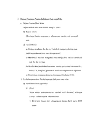 2 Metode Penerapan Asuhan Kebidanan Pada Masa Nifas
a. Tujuan Asuhan Masa Nifas
Tujuan asuhan masa nifas normal dibagi 2, yaitu :
1) Tujuan umum
Membantu ibu dan pasangannya selama masa transisi awal mengasuh
anak.
2) Tujuan khusus
a) Menjaga kesehatan ibu dan bayi baik fisik maupun psikologisnya.
b) Melaksanakan skrining yang komprehensif.
c) Mendeteksi masalah, mengobati atau merujuk bila terjadi komplikasi
pada ibu dan bayinya.
d) Memberikan pendidikan kesehatan, tentang perawatan kesehatan diri,
nutrisi, KB, menyusui, pemberian imunisasi dan perawatan bayi sehat.
e) Memberikan pelayanan keluarga berencana.(Elisabeth, 2015).
b. Perubahan-perubahan fisiologis yang terjadi pada masa nifas
1) Perubahan sistem reproduksi
a) Uterus
Uterus secara berangsur-angsur menjadi kecil (involusi) sehingga
akhirnya kembali seperti sebelum hamil.
(1) Bayi lahir fundus uteri setinggi pusat dengan berat uterus 1000
gram.
 