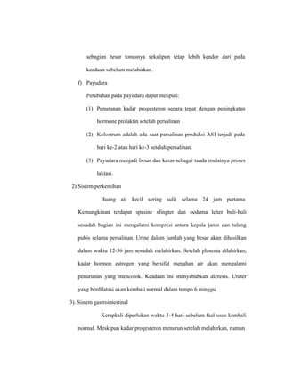 sebagian besar tonusnya sekalipun tetap lebih kendor dari pada
keadaan sebelum melahirkan.
f) Payudara
Perubahan pada payudara dapat meliputi:
(1) Penurunan kadar progesteron secara tepat dengan peningkatan
hormone prolaktin setelah persalinan
(2) Kolostrum adalah ada saat persalinan produksi ASI terjadi pada
hari ke-2 atau hari ke-3 setelah persalinan.
(3) Payudara menjadi besar dan keras sebagai tanda mulainya proses
laktasi.
2) Sistem perkemihan
Buang air kecil sering sulit selama 24 jam pertama.
Kemungkinan terdapat spasine sfingter dan oedema leher buli-buli
sesudah bagian ini mengalami kompresi antara kepala janin dan tulang
pubis selama persalinan. Urine dalam jumlah yang besar akan dihasilkan
dalam waktu 12-36 jam sesudah melahirkan. Setelah plasenta dilahirkan,
kadar hormon estrogen yang bersifat menahan air akan mengalami
penurunan yang mencolok. Keadaan ini menyebabkan dieresis. Ureter
yang berdilatasi akan kembali normal dalam tempo 6 minggu.
3). Sistem gastrointestinal
Kerapkali diperlukan waktu 3-4 hari sebelum faal usus kembali
normal. Meskipun kadar progesteron menurun setelah melahirkan, namun
 