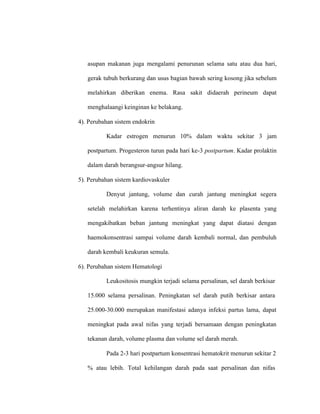 asupan makanan juga mengalami penurunan selama satu atau dua hari,
gerak tubuh berkurang dan usus bagian bawah sering kosong jika sebelum
melahirkan diberikan enema. Rasa sakit didaerah perineum dapat
menghalaangi keinginan ke belakang.
4). Perubahan sistem endokrin
Kadar estrogen menurun 10% dalam waktu sekitar 3 jam
postpartum. Progesteron turun pada hari ke-3 postpartum. Kadar prolaktin
dalam darah berangsur-angsur hilang.
5). Perubahan sistem kardiovaskuler
Denyut jantung, volume dan curah jantung meningkat segera
setelah melahirkan karena terhentinya aliran darah ke plasenta yang
mengakibatkan beban jantung meningkat yang dapat diatasi dengan
haemokonsentrasi sampai volume darah kembali normal, dan pembuluh
darah kembali keukuran semula.
6). Perubahan sistem Hematologi
Leukositosis mungkin terjadi selama persalinan, sel darah berkisar
15.000 selama persalinan. Peningkatan sel darah putih berkisar antara
25.000-30.000 merupakan manifestasi adanya infeksi partus lama, dapat
meningkat pada awal nifas yang terjadi bersamaan dengan peningkatan
tekanan darah, volume plasma dan volume sel darah merah.
Pada 2-3 hari postpartum konsentrasi hematokrit menurun sekitar 2
% atau lebih. Total kehilangan darah pada saat persalinan dan nifas
 