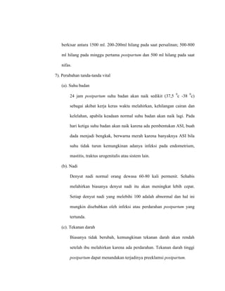 berkisar antara 1500 ml. 200-200ml hilang pada saat persalinan; 500-800
ml hilang pada minggu pertama postpartum dan 500 ml hilang pada saat
nifas.
7). Perubahan tanda-tanda vital
(a). Suhu badan
24 jam postpartum suhu badan akan naik sedikit (37,5
0
c -38
0
c)
sebagai akibat kerja keras waktu melahirkan, kehilangan cairan dan
kelelahan, apabila keadaan normal suhu badan akan naik lagi. Pada
hari ketiga suhu badan akan naik karena ada pembentukan ASI, buah
dada menjadi bengkak, berwarna merah karena banyaknya ASI bila
suhu tidak turun kemungkinan adanya infeksi pada endometrium,
mastitis, traktus urogenitalis atau sistem lain.
(b). Nadi
Denyut nadi normal orang dewasa 60-80 kali permenit. Sehabis
melahirkan biasanya denyut nadi itu akan meningkat lebih cepat.
Setiap denyut nadi yang melebihi 100 adalah abnormal dan hal ini
mungkin disebabkan oleh infeksi atau perdarahan postpartum yang
tertunda.
(c). Tekanan darah
Biasanya tidak berubah, kemungkinan tekanan darah akan rendah
setelah ibu melahirkan karena ada perdarahan. Tekanan darah tinggi
postpartum dapat menandakan terjadinya preeklamsi postpartum.
 