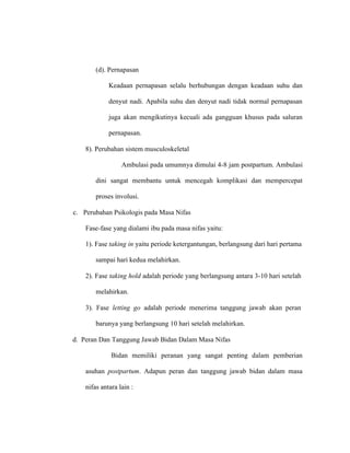 (d). Pernapasan
Keadaan pernapasan selalu berhubungan dengan keadaan suhu dan
denyut nadi. Apabila suhu dan denyut nadi tidak normal pernapasan
juga akan mengikutinya kecuali ada gangguan khusus pada saluran
pernapasan.
8). Perubahan sistem musculoskeletal
Ambulasi pada umumnya dimulai 4-8 jam postpartum. Ambulasi
dini sangat membantu untuk mencegah komplikasi dan mempercepat
proses involusi.
c. Perubahan Psikologis pada Masa Nifas
Fase-fase yang dialami ibu pada masa nifas yaitu:
1). Fase taking in yaitu periode ketergantungan, berlangsung dari hari pertama
sampai hari kedua melahirkan.
2). Fase taking hold adalah periode yang berlangsung antara 3-10 hari setelah
melahirkan.
3). Fase letting go adalah periode menerima tanggung jawab akan peran
barunya yang berlangsung 10 hari setelah melahirkan.
d. Peran Dan Tanggung Jawab Bidan Dalam Masa Nifas
Bidan memiliki peranan yang sangat penting dalam pemberian
asuhan postpartum. Adapun peran dan tanggung jawab bidan dalam masa
nifas antara lain :
 
