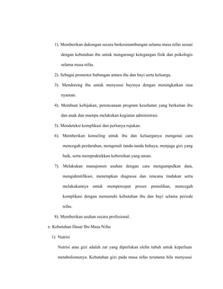 1). Memberikan dukungan secara berkesinambungan selama masa nifas sesuai
dengan kebutuhan ibu untuk mengurangi ketegangan fisik dan psikologis
selama masa nifas.
2). Sebagai promotor hubungan antara ibu dan bayi serta keluarga.
3). Mendorong ibu untuk menyusui bayinya dengan meningkatkan rasa
nyaman.
4). Membuat kebijakan, perencanaan program kesehatan yang berkaitan ibu
dan anak dan mampu melakukan kegiatan administrasi.
5). Mendeteksi komplikasi dan perlunya rujukan.
6). Memberikan konseling untuk ibu dan keluarganya mengenai cara
mencegah perdarahan, mengenali tanda-tanda bahaya, menjaga gizi yang
baik, serta mempraktekkan kebersihan yang aman.
7). Melakukan manajemen asuhan dengan cara mengumpulkan data,
mengidentifikasi, menetapkan diagnosa dan rencana tindakan serta
melakukannya untuk mempercepat proses pemulihan, mencegah
komplikasi dengan memenuhi kebutuhan ibu dan bayi selama periode
nifas.
8). Memberikan asuhan secara profesional.
e. Kebutuhan Dasar Ibu Masa Nifas
1) Nutrisi
Nutrisi atau gizi adalah zat yang diperlukan olehn tubuh untuk keperluan
metabolismenya. Kebutuhan gizi pada masa nifas terutama bila menyusui
 