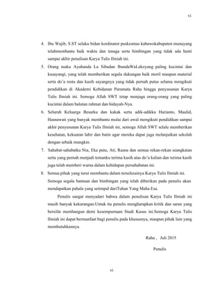 vi
4. Ibu Wajib, S.ST selaku bidan kordinator puskesmas kabawokabupaten munayang
telahmembantu baik waktu dan tenaga serta bimbingan yang tidak ada henti
sampai akhir penulisan Karya Tulis Ilmiah ini.
5. Orang tuaku Ayahanda La Sibadan IbundaWaLekoyang paling kucintai dan
kusayangi, yang telah memberikan segala dukungan baik moril maupun material
serta do’a restu dan kasih sayangnya yang tidak pernah putus selama mengikuti
pendidikan di Akademi Kebidanan Paramata Raha hingga penyusunan Karya
Tulis Ilmiah ini. Semoga Allah SWT tetap menjaga orang-orang yang paling
kucintai dalam balutan rahmat dan hidayah-Nya.
6. Seluruh Keluarga Besarku dan kakak serta adik-adikku Harianto, Maulid,
Hasnawati yang banyak membantu mulai dari awal mengikuti pendidikan sampai
akhir penyusunan Karya Tulis Ilmiah ini, semoga Allah SWT selalu memberikan
kesehatan, kekuatan lahir dan batin agar mereka dapat juga melanjutkan sekolah
dengan sebaik mungkin.
7. Sahabat-sahabatku Nia, Eka putu, Ati, Rasna dan semua rekan-rekan seangkatan
serta yang pernah menjadi temanku terima kasih atas do’a kalian dan terima kasih
juga telah memberi warna dalam kehidupan persahabatan ini.
8. Semua pihak yang turut membantu dalam terselesainya Karya Tulis Ilmiah ini.
Semoga segala bantuan dan bimbingan yang telah diberikan pada penulis akan
mendapatkan pahala yang setimpal dariTuhan Yang Maha Esa.
Penulis sangat menyadari bahwa dalam penulisan Karya Tulis Ilmiah ini
masih banyak kekurangan.Untuk itu penulis mengharapkan kritik dan saran yang
bersifat membangun demi kesempurnaan Studi Kasus ini.Semoga Karya Tulis
Ilmiah ini dapat bermanfaat bagi penulis pada khususnya, maupun pihak lain yang
membutuhkannya.
Raha , Juli 2015
Penulis
vi
 