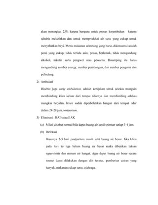 akan meningkat 25% karena berguna untuk proses kesembuhan karena
sehabis melahirkan dan untuk memproduksi air susu yang cukup untuk
menyehatkan bayi. Menu makanan seimbang yang harus dikonsumsi adalah
porsi yang cukup, tidak terlalu asin, pedas, berlemak, tidak mengandung
alkohol, nikotin serta pengwet atau pewarna. Disamping itu harus
mengandung sumber energy, sumber pembangun, dan sumber pengatur dan
pelindung.
2) Ambulasi
Disebut juga early embulation, adalah kebijakan untuk selekas mungkin
membimbing klien keluar dari tempat tidurnya dan membimbing selekas
mungkin berjalan. Klien sudah diperbolehkan bangun dari tempat tidur
dalam 24-28 jam postpartum.
3) Eliminasi : BAB atau BAK
(a) Miksi disebut normal bila dapat buang air kecil spontan setiap 3-4 jam.
(b) Defekasi
Biasanya 2-3 hari postpartum masih sulit buang air besar. Jika klien
pada hari ke tiga belum buang air besar maka diberikan laksan
supersitoria dan minum air hangat. Agar dapat buang air besar secara
teratur dapat dilakukan dengan diit teratur, pemberian cairan yang
banyak, makanan cukup serat, olahraga.
 