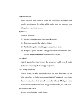 4) Kebersihan diri
Mandi ditempat tidur dilakukan sampai ibu dapat mandi sendiri dikamar
mandi, yang terutama dibersihkan adalah puting susu dan mammae yang
dilanjutkan perawatan perineum.
5) Istirahat
Anjurkan ibu untuk :
(a) Istirahat yang cukup untuk mengurangi kelelahan.
(b) Tidur siang atau istirahat selagi bayi tidur.
(c) Kembali kekegiatan rumah tangga secara perlahan-lahan.
(d) Mengatur kegiatan rumahnya sehingga dapat menyediakan waktu untuk
istirahat pada siang kira-kira 2 jam dan malam 7-8 jam.
6) Seksual
Apabila perdarahan telah berhenti dan episiotomy sudah sembuh maka
koitus bisa dilakukan pada 3-4 minggu postpartum.
7) Keluarga Berencana
Setelah melahirkan boleh hamil lagi setelah dua tahun. Pada dasarnya ibu
tidak mengalami ovulasi selama menyusui ekslusif atau penuh enam bulan
belum mendapatkan haid (metode amenorhe laktasi). Meskipun setiap
metode kontrasepsi beresiko, tetapi menggunakan kontraksi jauh lebih aman.
8) Pemberian ASI/laktasi
Hal-hal yang dibutuhkan kepada pasien :
 