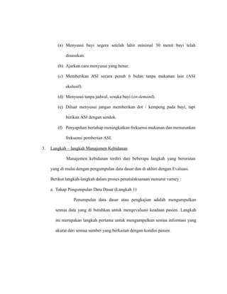 (a) Menyusui bayi segera setelah lahir minimal 30 menit bayi telah
disusukan.
(b) Ajarkan cara menyusui yang benar.
(c) Memberikan ASI secara penuh 6 bulan tanpa makanan lain (ASI
ekslusif).
(d) Menyusui tanpa jadwal, sesuka bayi (on demand).
(e) Diluar menyusui jangan memberikan dot / kempeng pada bayi, tapi
berikan ASI dengan sendok.
(f) Penyapihan bertahap meningkatkan frekuensi makanan dan menurunkan
frekuensi pemberian ASI.
3. Langkah – langkah Manajemen Kebidanan
Manajemen kebidanan terdiri dari beberapa langkah yang berurutan
yang di mulai dengan pengumpulan data dasar dan di akhiri dengan Evaluasi.
Berikut langkah-langkah dalam proses penatalaksanaan menurut varney :
a. Tahap Pengumpulan Data Dasar (Langkah 1)
Penumpulan data dasar atau pengkajian adalah mengumpulkan
semua data yang di butuhkan untuk mengevaluasi keadaan pasien. Langkah
ini merupakan langkah pertama untuk mengumpulkan semua informasi yang
akurat dari semua sumber yang berkaitan dengan kondisi pasien.
 
