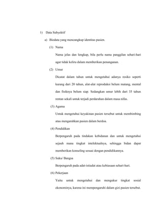 1) Data Subyektif
a) Biodata yang mencangkup identitas pasien.
(1) Nama
Nama jelas dan lengkap, bila perlu nama panggilan sehari-hari
agar tidak keliru dalam memberikan penanganan.
(2) Umur
Dicatat dalam tahun untuk mengetahui adanya resiko seperti
kurang dari 20 tahun, alat-alat reproduksi belum matang, mental
dan fisiknya belum siap. Sedangkan umur lebih dari 35 tahun
rentan sekali untuk terjadi perdarahan dalam masa nifas.
(3) Agama
Untuk mengetahui keyakinan pasien tersebut untuk membimbing
atau mengarahkan pasien dalam berdoa.
(4) Pendidikan
Berpengaruh pada tindakan kebidanan dan untuk mengetahui
sejauh mana tingkat intelektualnya, sehingga bidan dapat
memberikan konseling sesuai dengan pendidikannya.
(5) Suku/ Bangsa
Berpengaruh pada adat-istiadat atau kebiasaan sehari-hari.
(6) Pekerjaan
Yaitu untuk mengetahui dan mengukur tingkat sosial
ekonominya, karena ini mempengaruhi dalam gizi pasien tersebut.
 
