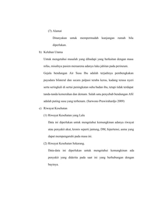 (7) Alamat
Ditanyakan untuk mempermudah kunjungan rumah bila
diperlukan.
b) Keluhan Utama
Untuk mengetahui masalah yang dihadapi yang berkaitan dengan masa
nifas, misalnya pasien meraarena adanya luka jahitan pada perineum.
Gejala bendungan Air Susu Ibu adalah terjadinya pembengkakan
payudara bilateral dan secara palpasi teraba keras, kadang terasa nyeri
serta seringkali di sertai peningkatan suhu badan ibu, tetapi tidak terdapat
tanda-tanda kemerahan dan demam. Salah satu penyebab bendungan ASI
adalah puting susu yang terbenam. (Sarwono Prawirahardjo 2009)
c) Riwayat Kesehatan
(1) Riwayat Kesehatan yang Lalu
Data ini diperlukan untuk mengetahui kemungkinan adanya riwayat
atau penyakit akut, kronis seperti jantung, DM, hipertensi, asma yang
dapat mempengaruhi pada masa ini.
(2) Riwayat Kesehatan Sekarang.
Data-data ini diperlukan untuk mengetahui kemungkinan ada
penyakit yang diderita pada saat ini yang berhubungan dengan
bayinya.
 