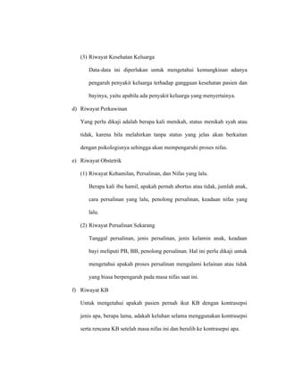 (3) Riwayat Kesehatan Keluarga
Data-data ini diperlukan untuk mengetahui kemungkinan adanya
pengaruh penyakit keluarga terhadap gangguan kesehatan pasien dan
bayinya, yaitu apabila ada penyakit keluarga yang menyertainya.
d) Riwayat Perkawinan
Yang perlu dikaji adalah berapa kali menikah, status menikah syah atau
tidak, karena bila melahirkan tanpa status yang jelas akan berkaitan
dengan psikologisnya sehingga akan mempengaruhi proses nifas.
e) Riwayat Obstetrik
(1) Riwayat Kehamilan, Persalinan, dan Nifas yang lalu.
Berapa kali ibu hamil, apakah pernah abortus atau tidak, jumlah anak,
cara persalinan yang lalu, penolong persalinan, keadaan nifas yang
lalu.
(2) Riwayat Persalinan Sekarang
Tanggal persalinan, jenis persalinan, jenis kelamin anak, keadaan
bayi meliputi PB, BB, penolong persalinan. Hal ini perlu dikaji untuk
mengetahui apakah proses persalinan mengalami kelainan atau tidak
yang biasa berpengaruh pada masa nifas saat ini.
f) Riwayat KB
Untuk mengetahui apakah pasien pernah ikut KB dengan kontrasepsi
jenis apa, berapa lama, adakah keluhan selama menggunakan kontrasepsi
serta rencana KB setelah masa nifas ini dan beralih ke kontrasepsi apa.
 