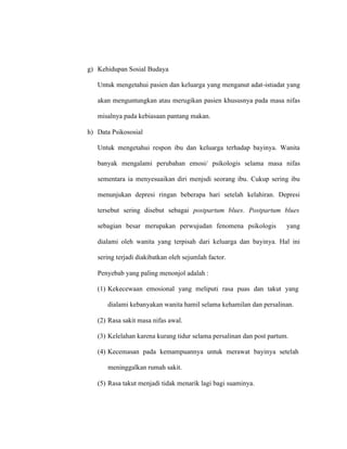 g) Kehidupan Sosial Budaya
Untuk mengetahui pasien dan keluarga yang menganut adat-istiadat yang
akan menguntungkan atau merugikan pasien khususnya pada masa nifas
misalnya pada kebiasaan pantang makan.
h) Data Psikososial
Untuk mengetahui respon ibu dan keluarga terhadap bayinya. Wanita
banyak mengalami perubahan emosi/ psikologis selama masa nifas
sementara ia menyesuaikan diri menjsdi seorang ibu. Cukup sering ibu
menunjukan depresi ringan beberapa hari setelah kelahiran. Depresi
tersebut sering disebut sebagai postpartum blues. Postpartum blues
sebagian besar merupakan perwujudan fenomena psikologis yang
dialami oleh wanita yang terpisah dari keluarga dan bayinya. Hal ini
sering terjadi diakibatkan oleh sejumlah factor.
Penyebab yang paling menonjol adalah :
(1) Kekecewaan emosional yang meliputi rasa puas dan takut yang
dialami kebanyakan wanita hamil selama kehamilan dan persalinan.
(2) Rasa sakit masa nifas awal.
(3) Kelelahan karena kurang tidur selama persalinan dan post partum.
(4) Kecemasan pada kemampuannya untuk merawat bayinya setelah
meninggalkan rumah sakit.
(5) Rasa takut menjadi tidak menarik lagi bagi suaminya.
 