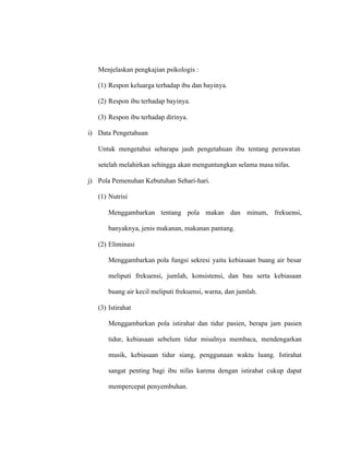 Menjelaskan pengkajian psikologis :
(1) Respon keluarga terhadap ibu dan bayinya.
(2) Respon ibu terhadap bayinya.
(3) Respon ibu terhadap dirinya.
i) Data Pengetahuan
Untuk mengetahui sebarapa jauh pengetahuan ibu tentang perawatan
setelah melahirkan sehingga akan menguntungkan selama masa nifas.
j) Pola Pemenuhan Kebutuhan Sehari-hari.
(1) Nutrisi
Menggambarkan tentang pola makan dan minum, frekuensi,
banyaknya, jenis makanan, makanan pantang.
(2) Eliminasi
Menggambarkan pola fungsi sekresi yaitu kebiasaan buang air besar
meliputi frekuensi, jumlah, konsistensi, dan bau serta kebiasaan
buang air kecil meliputi frekuensi, warna, dan jumlah.
(3) Istirahat
Menggambarkan pola istirahat dan tidur pasien, berapa jam pasien
tidur, kebiasaan sebelum tidur misalnya membaca, mendengarkan
musik, kebiasaan tidur siang, penggunaan waktu luang. Istirahat
sangat penting bagi ibu nifas karena dengan istirahat cukup dapat
mempercepat penyembuhan.
 