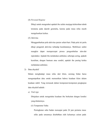 (4) Personal Hygiene
Dikaji untuk mengetahui apakah ibu selalu menjaga kebersihan tubuh
terutama pada daerah genetalia, karena pada masa nifas masih
mengeluarkan lochea.
(5) Aktivitas
Menggambarkan pola aktivitas pasien sehari-hari. Pada pola ini perlu
dikaji pengaruh aktivitas terhadap kesehatannya. Mobilisasi sedini
mungkin dapat mempercepat proses pengembalian alat-alat
reproduksi. Apakah ibu melakukan ambulasi, seberapa sering, apakah
kesulitan, dengan bantuan atau sendiri, apakah ibu pusing ketika
melakukan ambulasi.
2) Data obyektif
Dalam menghadapi masa nifas dari klien, seorang bidan harus
mengumpulkan data untuk memastikan bahwa keadaan klien dalam
keadaan stabil. Yang termasuk dalam komponen-komponen pengkajian
data obyektif adalah :
a) Vital sign
Ditujukan untuk mengetahui keadaan ibu berkaitan dengan kondisi
yang dialaminya.
(1) Temperatur/ Suhu
Peningkatan suhu badan mencapai pada 24 jam pertama masa
nifas pada umumnya disebabkan oleh keluarnya cairan pada
 