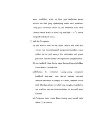 waktu melahirkan, selain itu biasa juga disebabkan karena
istirahat dan tidur yang diperpanjang selama awal persalinan.
Tetapi pada umumnya setelah 12 jam postpartum suhu tubuh
kembali normal. Kenaikan suhu yang mencapai ˃ 38
0
C adalah
mengarah tanda-tanda infeksi.
(2) Nadi dan Pernapasan
(a) Nadi berkisar antara 60-80 x/menit. Denyut nadi diatas 100
x/menit pada masa nifas adalah mengindikasikan adanya suatu
infeksi, hal ini salah satunya bias diakibatkan oleh proses
persalinan sulit atau karena kehilangan darah yang berlebihan.
(b) Jika takikardi tidak disertai panas kemungkinan disebabkan
karena adanya vitium kordis.
(c) Beberapa ibu postpartum kadang-kadang mengalami
bradikardi puerperal, yang denyut nadinya mencapai
serendah-rendahnya 40 sampai 50 x/menit, beberapa alasan
telah diberikan sebagai penyebab yang mungkin, tetapi belum
ada penelitian yang membuktikan bahwa hal itu adalah suatu
kelainan.
(d) Pernapasan harus berada dalam rentang yang normal, yaitu
sekitar 20-30 x/menit.
 