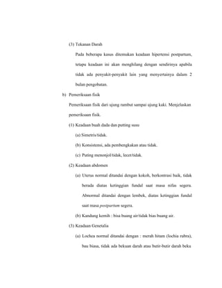 (3) Tekanan Darah
Pada beberapa kasus ditemukan keadaan hipertensi postpartum,
tetapu keadaan ini akan menghilang dengan sendirinya apabila
tidak ada penyakit-penyakit lain yang menyertainya dalam 2
bulan pengobatan.
b) Pemeriksaan fisik
Pemeriksaan fisik dari ujung rambut sampai ujung kaki. Menjelaskan
pemeriksaan fisik.
(1) Keadaan buah dada dan putting susu
(a) Simetris/tidak.
(b) Konsistensi, ada pembengkakan atau tidak.
(c) Puting menonjol/tidak, lecet/tidak.
(2) Keadaan abdomen
(a) Uterus normal ditandai dengan kokoh, berkontrasi baik, tidak
berada diatas ketinggian fundal saat masa nifas segera.
Abnormal ditandai dengan lembek, diatas ketinggian fundal
saat masa postpartum segera.
(b) Kandung kemih : bisa buang air/tidak bias buang air.
(3) Keadaan Genetalia
(a) Lochea normal ditandai dengan : merah hitam (lochia rubra),
bau biasa, tidak ada bekuan darah atau butir-butir darah beku
 